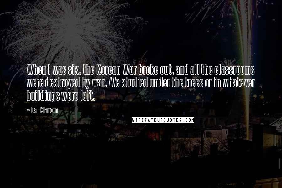 Ban Ki-moon Quotes: When I was six, the Korean War broke out, and all the classrooms were destroyed by war. We studied under the trees or in whatever buildings were left.