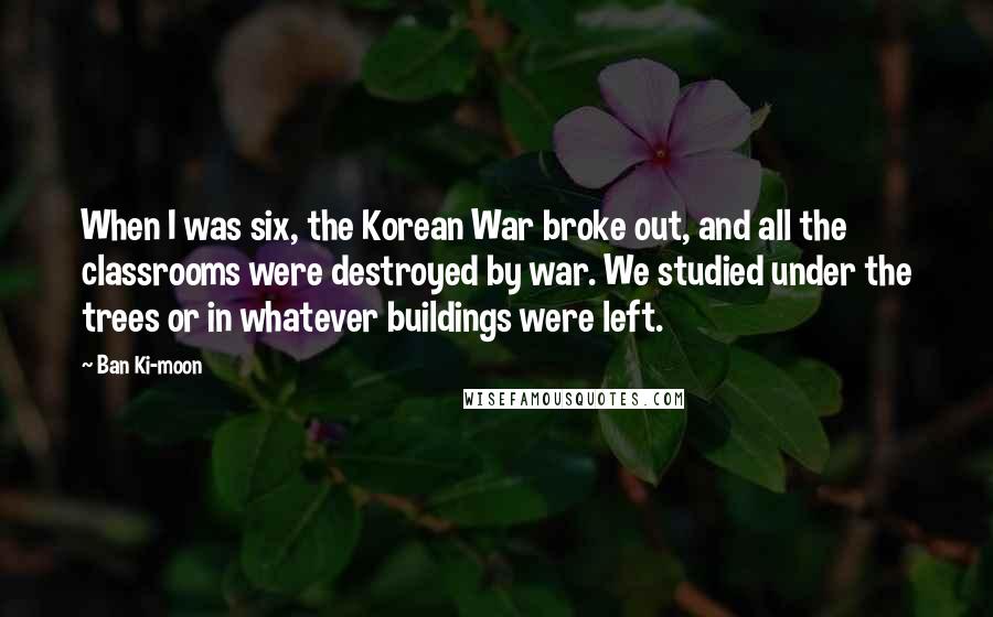 Ban Ki-moon Quotes: When I was six, the Korean War broke out, and all the classrooms were destroyed by war. We studied under the trees or in whatever buildings were left.