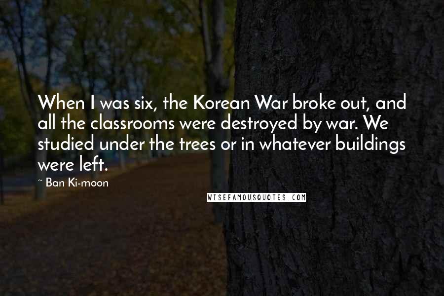 Ban Ki-moon Quotes: When I was six, the Korean War broke out, and all the classrooms were destroyed by war. We studied under the trees or in whatever buildings were left.