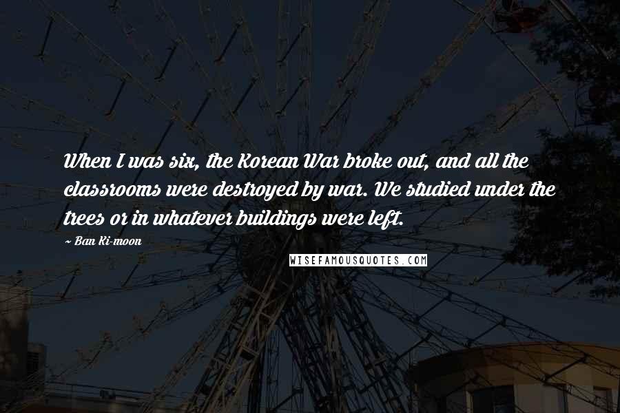 Ban Ki-moon Quotes: When I was six, the Korean War broke out, and all the classrooms were destroyed by war. We studied under the trees or in whatever buildings were left.