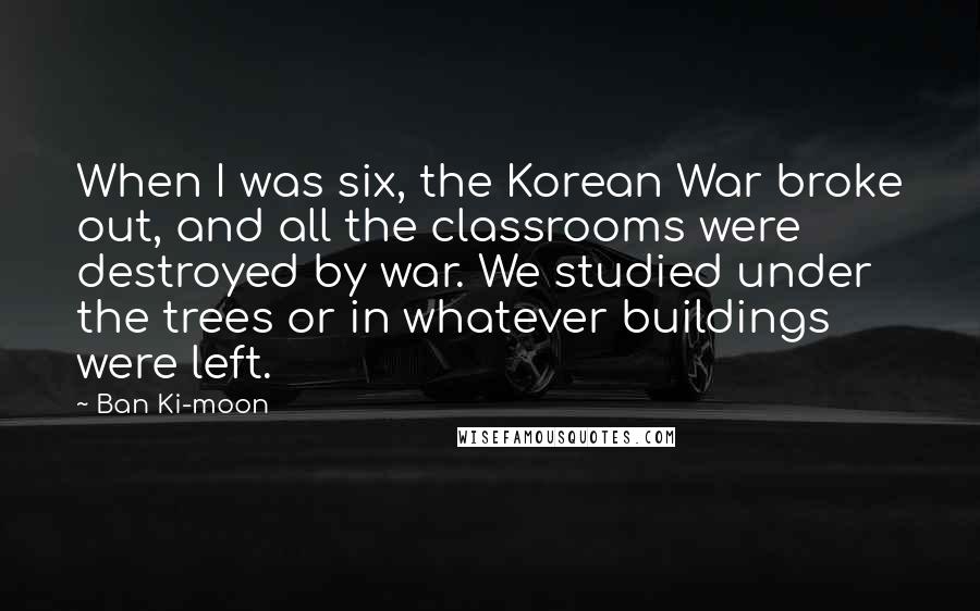 Ban Ki-moon Quotes: When I was six, the Korean War broke out, and all the classrooms were destroyed by war. We studied under the trees or in whatever buildings were left.