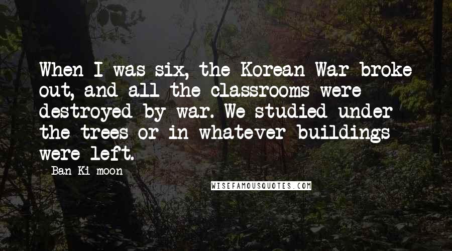 Ban Ki-moon Quotes: When I was six, the Korean War broke out, and all the classrooms were destroyed by war. We studied under the trees or in whatever buildings were left.