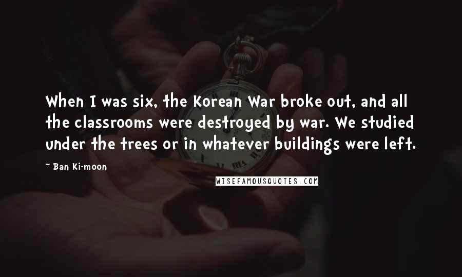 Ban Ki-moon Quotes: When I was six, the Korean War broke out, and all the classrooms were destroyed by war. We studied under the trees or in whatever buildings were left.