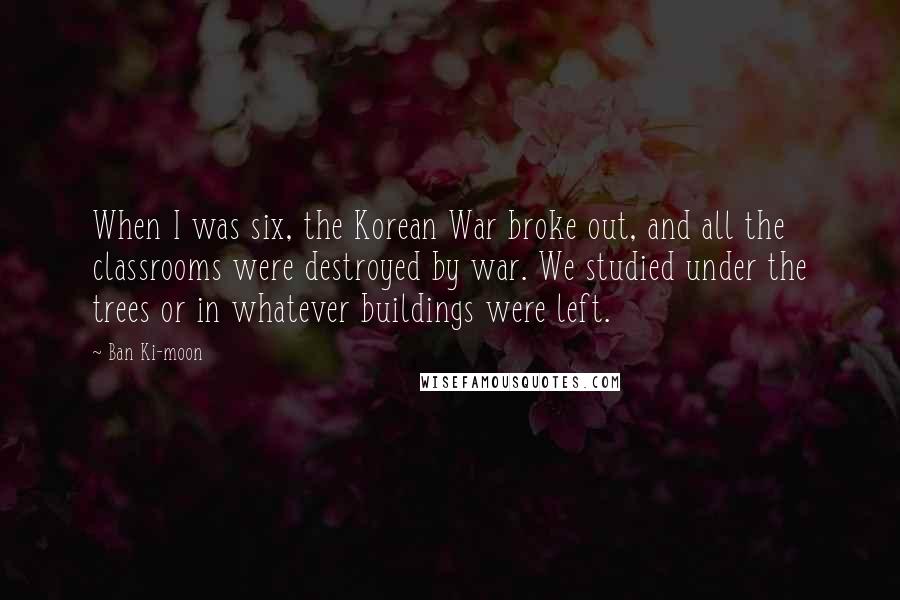 Ban Ki-moon Quotes: When I was six, the Korean War broke out, and all the classrooms were destroyed by war. We studied under the trees or in whatever buildings were left.