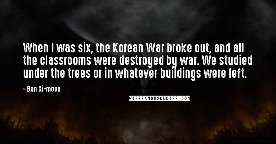 Ban Ki-moon Quotes: When I was six, the Korean War broke out, and all the classrooms were destroyed by war. We studied under the trees or in whatever buildings were left.