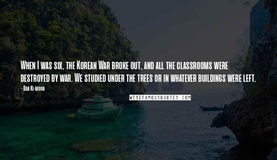 Ban Ki-moon Quotes: When I was six, the Korean War broke out, and all the classrooms were destroyed by war. We studied under the trees or in whatever buildings were left.