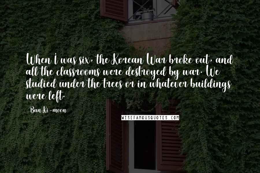 Ban Ki-moon Quotes: When I was six, the Korean War broke out, and all the classrooms were destroyed by war. We studied under the trees or in whatever buildings were left.