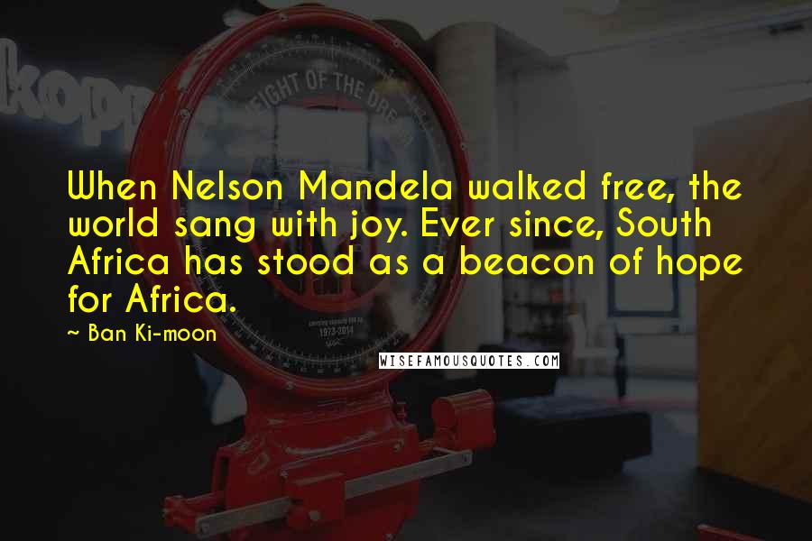 Ban Ki-moon Quotes: When Nelson Mandela walked free, the world sang with joy. Ever since, South Africa has stood as a beacon of hope for Africa.