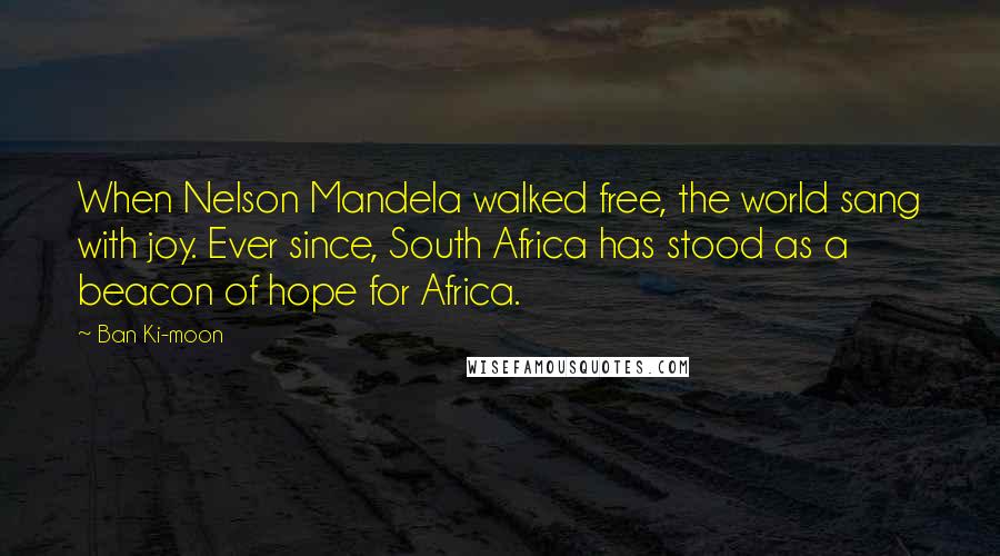 Ban Ki-moon Quotes: When Nelson Mandela walked free, the world sang with joy. Ever since, South Africa has stood as a beacon of hope for Africa.