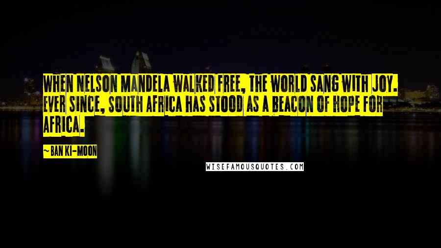 Ban Ki-moon Quotes: When Nelson Mandela walked free, the world sang with joy. Ever since, South Africa has stood as a beacon of hope for Africa.