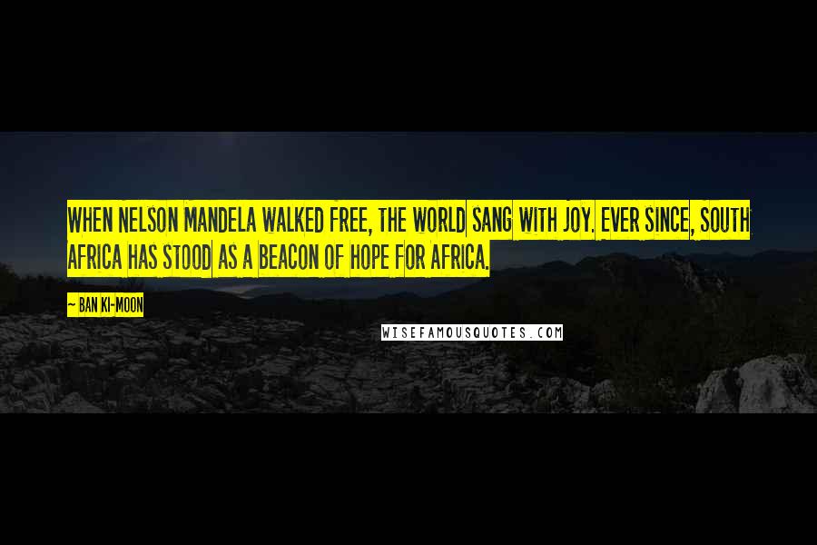 Ban Ki-moon Quotes: When Nelson Mandela walked free, the world sang with joy. Ever since, South Africa has stood as a beacon of hope for Africa.