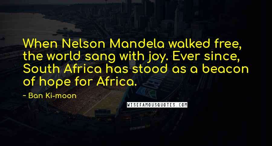 Ban Ki-moon Quotes: When Nelson Mandela walked free, the world sang with joy. Ever since, South Africa has stood as a beacon of hope for Africa.