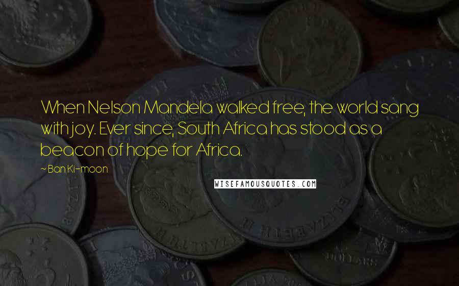 Ban Ki-moon Quotes: When Nelson Mandela walked free, the world sang with joy. Ever since, South Africa has stood as a beacon of hope for Africa.