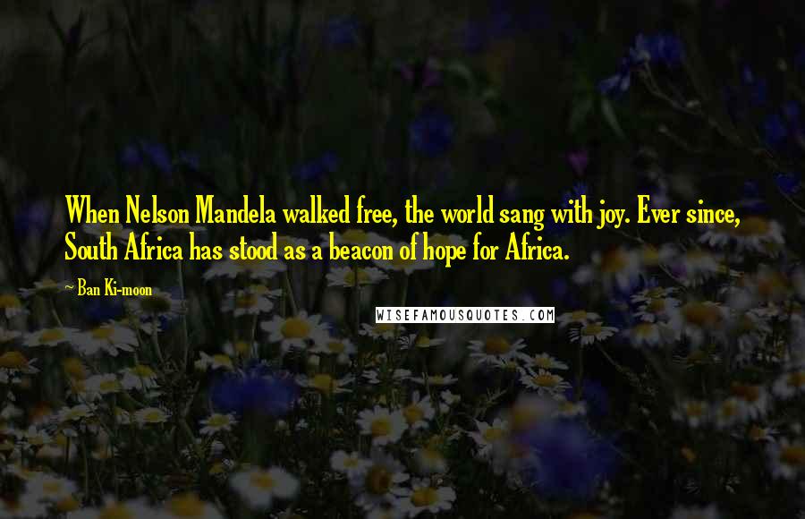 Ban Ki-moon Quotes: When Nelson Mandela walked free, the world sang with joy. Ever since, South Africa has stood as a beacon of hope for Africa.