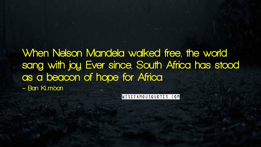 Ban Ki-moon Quotes: When Nelson Mandela walked free, the world sang with joy. Ever since, South Africa has stood as a beacon of hope for Africa.