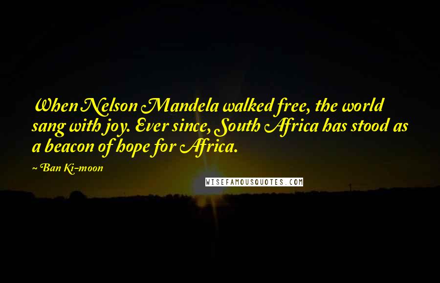 Ban Ki-moon Quotes: When Nelson Mandela walked free, the world sang with joy. Ever since, South Africa has stood as a beacon of hope for Africa.