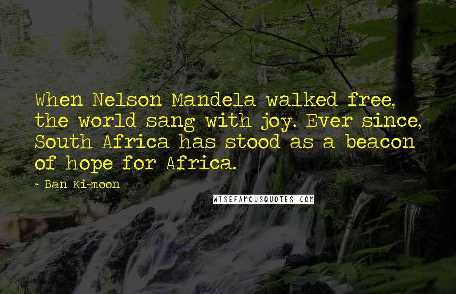 Ban Ki-moon Quotes: When Nelson Mandela walked free, the world sang with joy. Ever since, South Africa has stood as a beacon of hope for Africa.