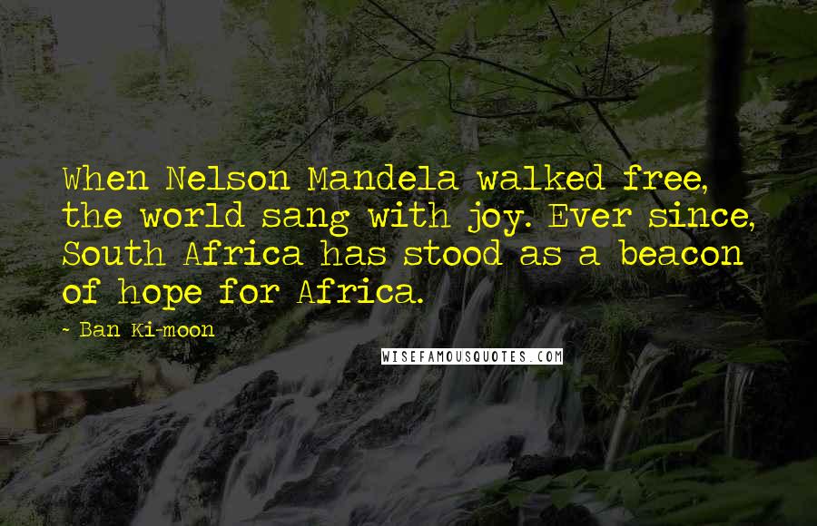 Ban Ki-moon Quotes: When Nelson Mandela walked free, the world sang with joy. Ever since, South Africa has stood as a beacon of hope for Africa.