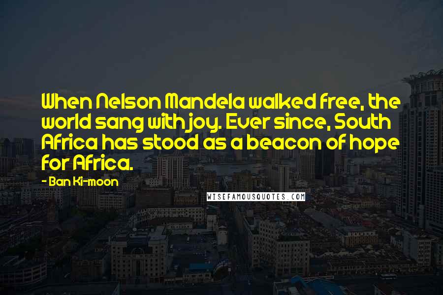 Ban Ki-moon Quotes: When Nelson Mandela walked free, the world sang with joy. Ever since, South Africa has stood as a beacon of hope for Africa.