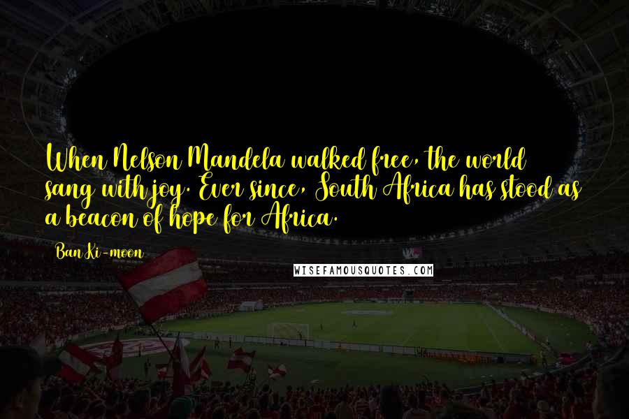 Ban Ki-moon Quotes: When Nelson Mandela walked free, the world sang with joy. Ever since, South Africa has stood as a beacon of hope for Africa.