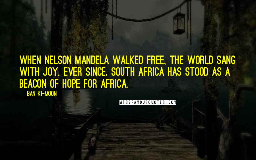 Ban Ki-moon Quotes: When Nelson Mandela walked free, the world sang with joy. Ever since, South Africa has stood as a beacon of hope for Africa.