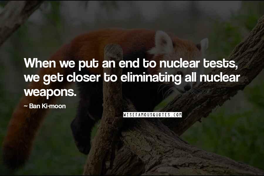 Ban Ki-moon Quotes: When we put an end to nuclear tests, we get closer to eliminating all nuclear weapons.