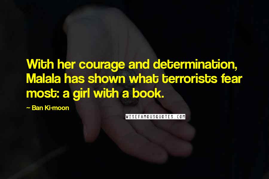 Ban Ki-moon Quotes: With her courage and determination, Malala has shown what terrorists fear most: a girl with a book.