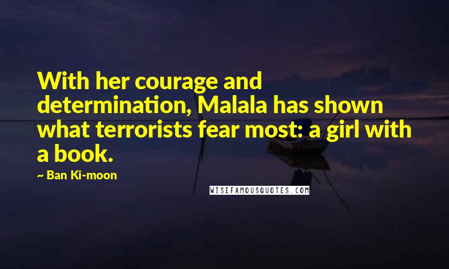 Ban Ki-moon Quotes: With her courage and determination, Malala has shown what terrorists fear most: a girl with a book.