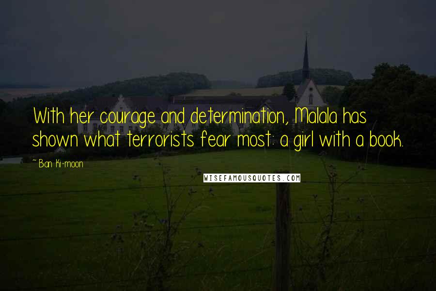 Ban Ki-moon Quotes: With her courage and determination, Malala has shown what terrorists fear most: a girl with a book.