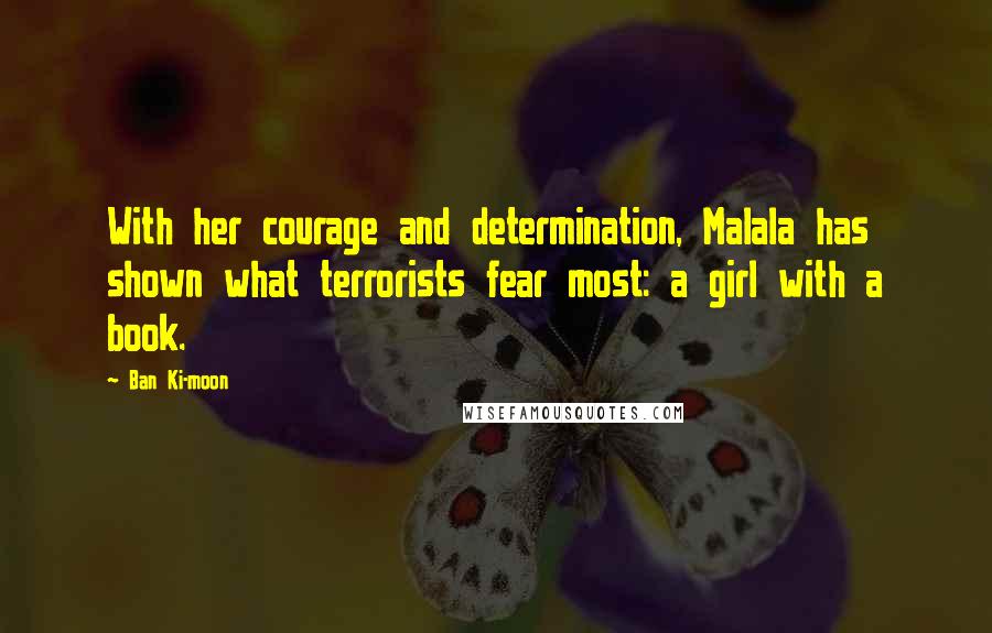 Ban Ki-moon Quotes: With her courage and determination, Malala has shown what terrorists fear most: a girl with a book.