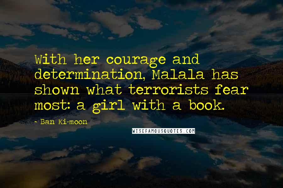 Ban Ki-moon Quotes: With her courage and determination, Malala has shown what terrorists fear most: a girl with a book.