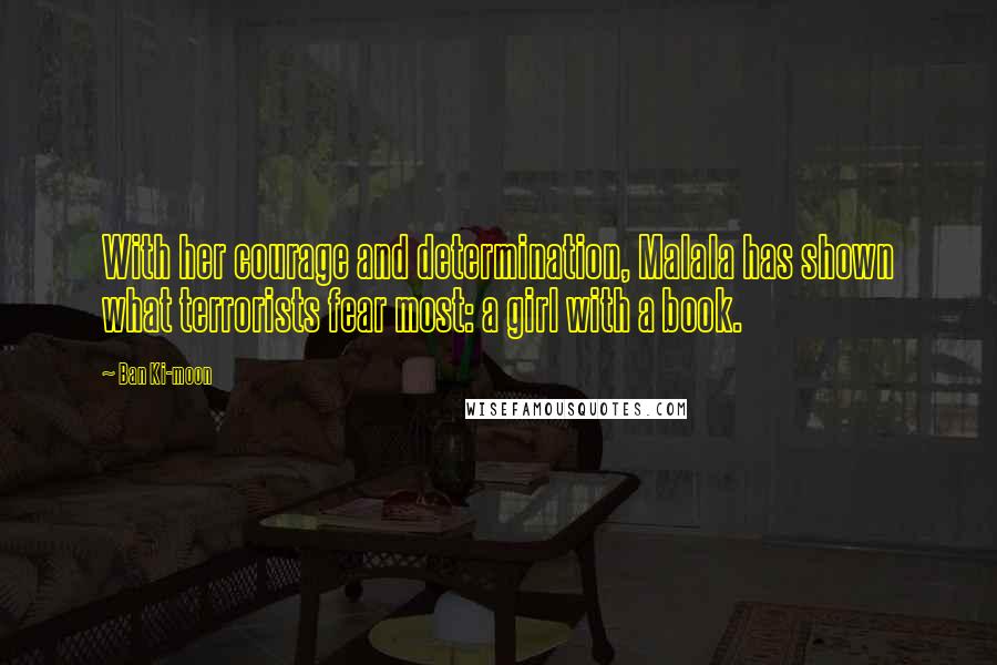 Ban Ki-moon Quotes: With her courage and determination, Malala has shown what terrorists fear most: a girl with a book.