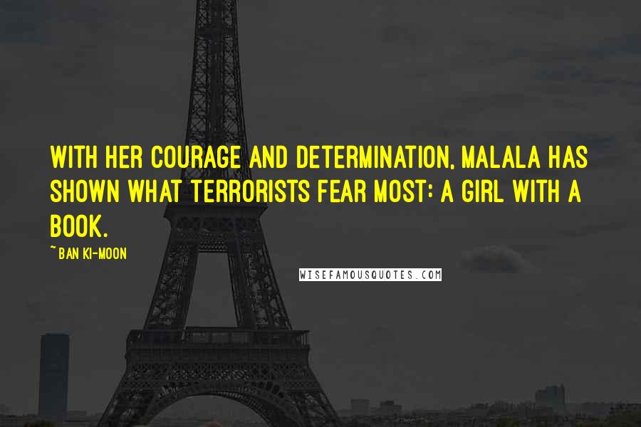 Ban Ki-moon Quotes: With her courage and determination, Malala has shown what terrorists fear most: a girl with a book.