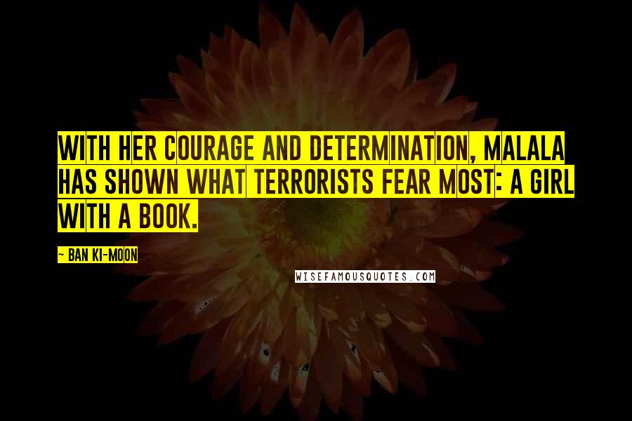 Ban Ki-moon Quotes: With her courage and determination, Malala has shown what terrorists fear most: a girl with a book.