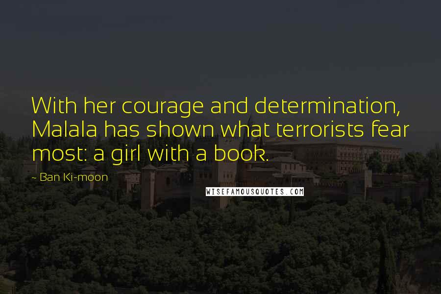 Ban Ki-moon Quotes: With her courage and determination, Malala has shown what terrorists fear most: a girl with a book.