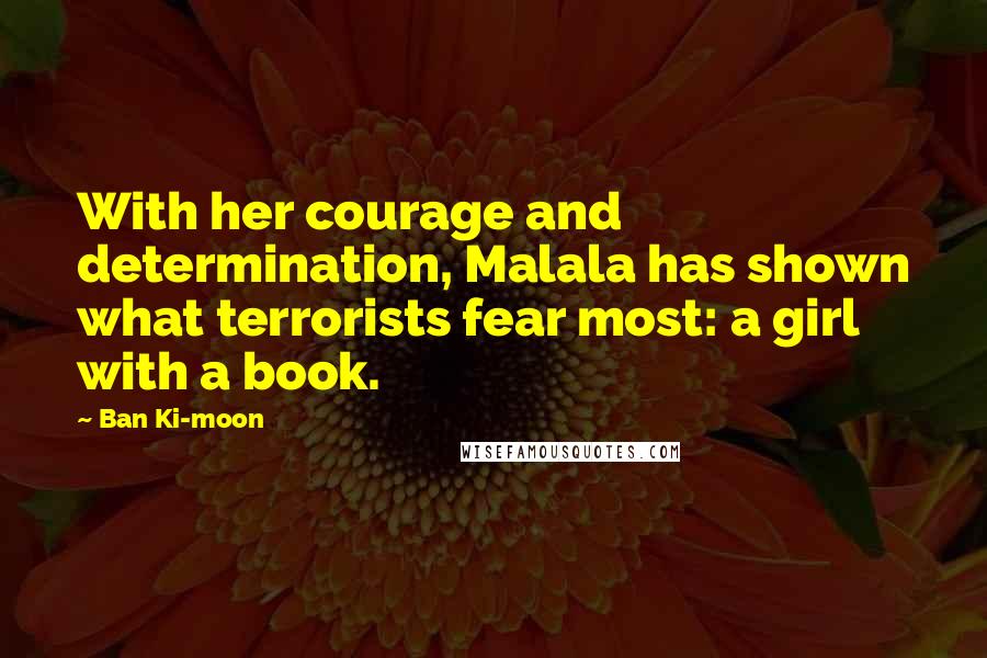 Ban Ki-moon Quotes: With her courage and determination, Malala has shown what terrorists fear most: a girl with a book.