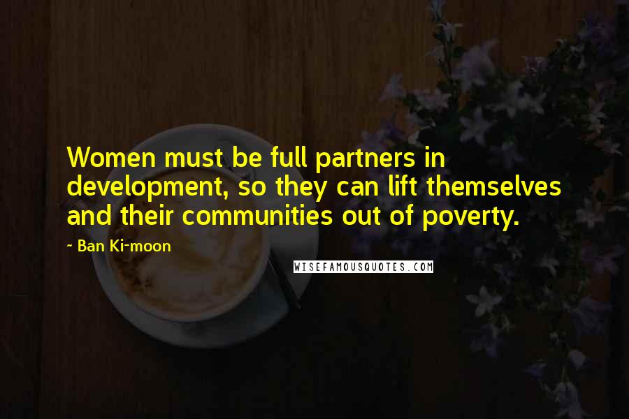 Ban Ki-moon Quotes: Women must be full partners in development, so they can lift themselves and their communities out of poverty.