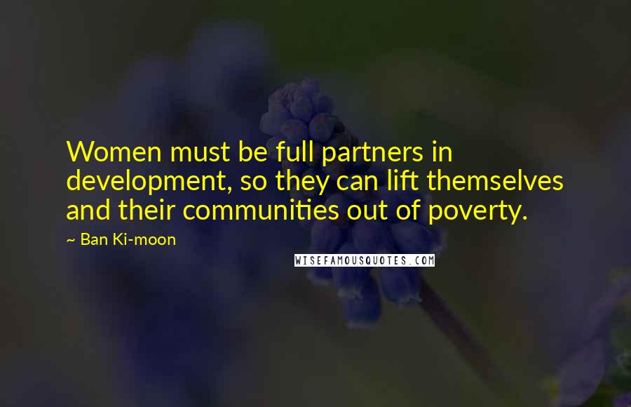 Ban Ki-moon Quotes: Women must be full partners in development, so they can lift themselves and their communities out of poverty.