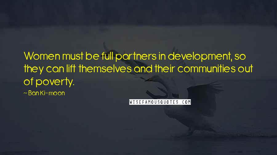 Ban Ki-moon Quotes: Women must be full partners in development, so they can lift themselves and their communities out of poverty.