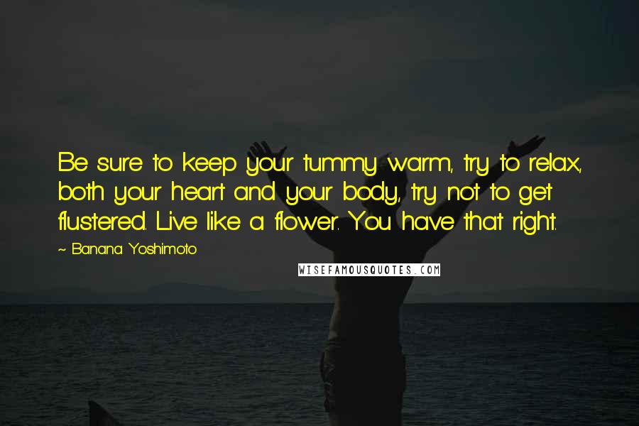 Banana Yoshimoto Quotes: Be sure to keep your tummy warm, try to relax, both your heart and your body, try not to get flustered. Live like a flower. You have that right.