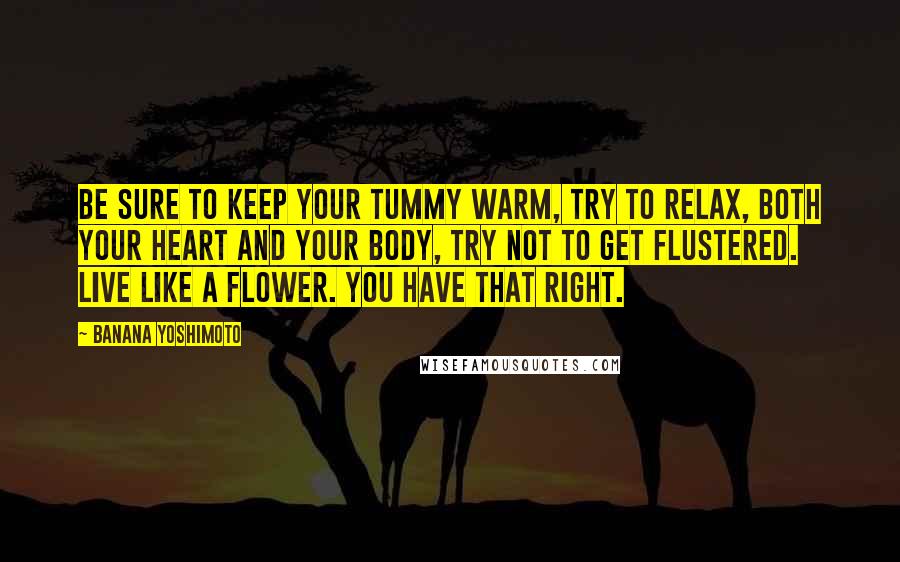 Banana Yoshimoto Quotes: Be sure to keep your tummy warm, try to relax, both your heart and your body, try not to get flustered. Live like a flower. You have that right.