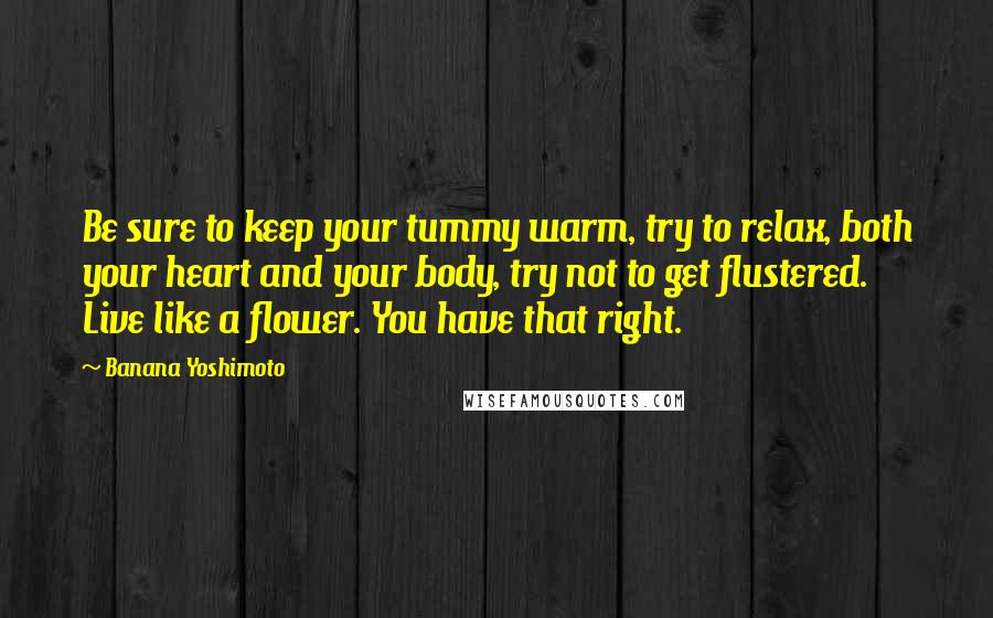 Banana Yoshimoto Quotes: Be sure to keep your tummy warm, try to relax, both your heart and your body, try not to get flustered. Live like a flower. You have that right.