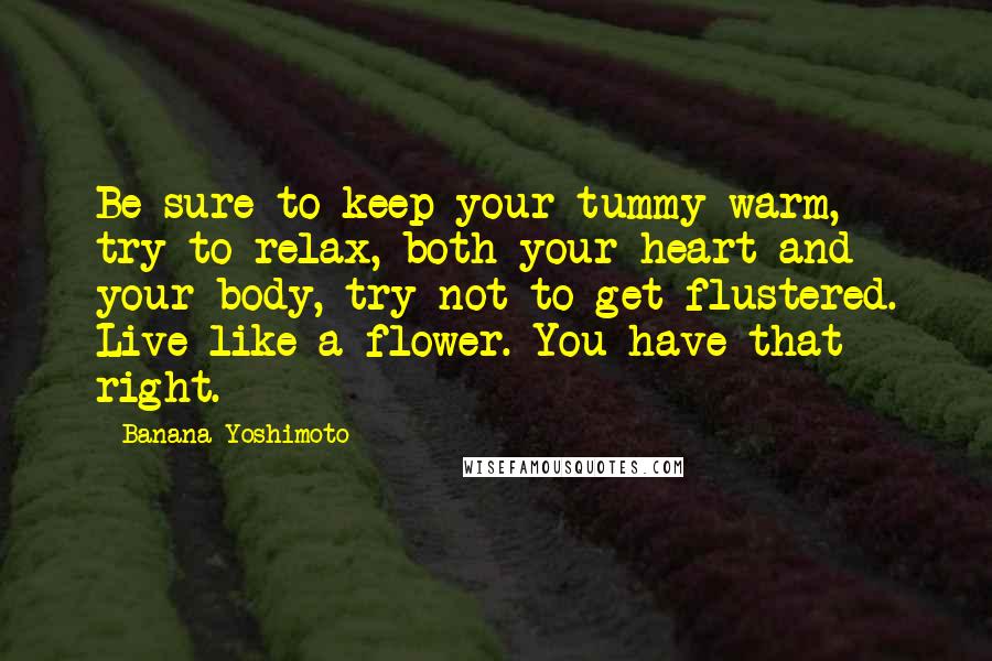 Banana Yoshimoto Quotes: Be sure to keep your tummy warm, try to relax, both your heart and your body, try not to get flustered. Live like a flower. You have that right.