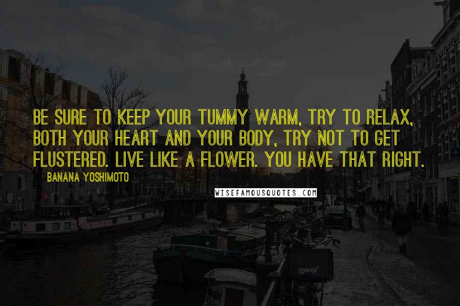Banana Yoshimoto Quotes: Be sure to keep your tummy warm, try to relax, both your heart and your body, try not to get flustered. Live like a flower. You have that right.