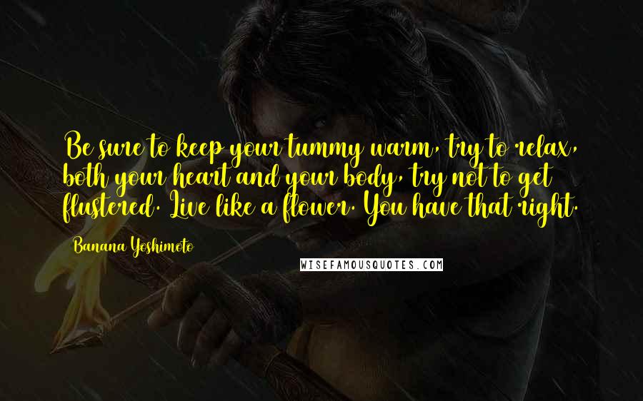 Banana Yoshimoto Quotes: Be sure to keep your tummy warm, try to relax, both your heart and your body, try not to get flustered. Live like a flower. You have that right.