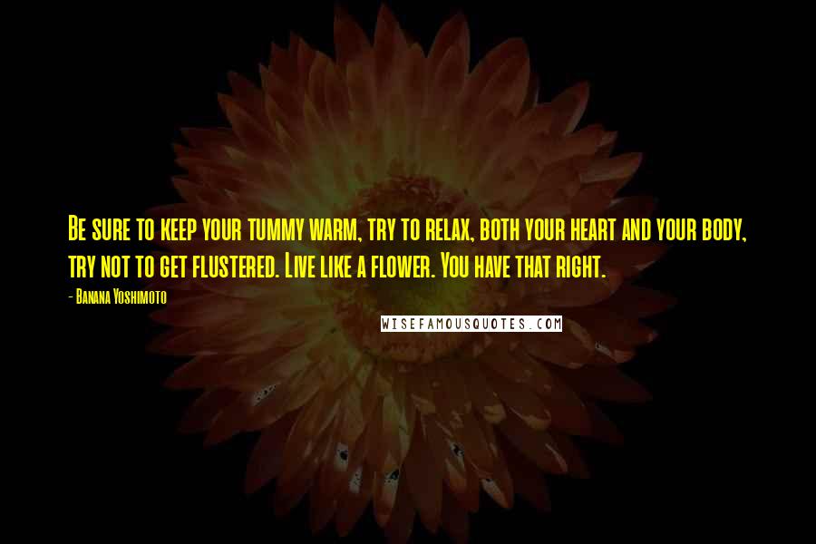 Banana Yoshimoto Quotes: Be sure to keep your tummy warm, try to relax, both your heart and your body, try not to get flustered. Live like a flower. You have that right.