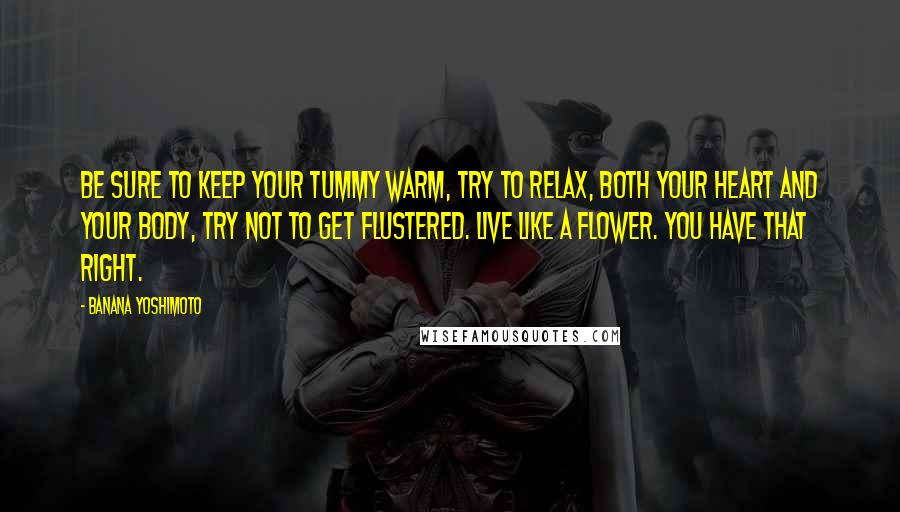 Banana Yoshimoto Quotes: Be sure to keep your tummy warm, try to relax, both your heart and your body, try not to get flustered. Live like a flower. You have that right.
