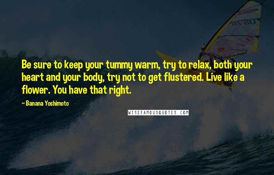 Banana Yoshimoto Quotes: Be sure to keep your tummy warm, try to relax, both your heart and your body, try not to get flustered. Live like a flower. You have that right.