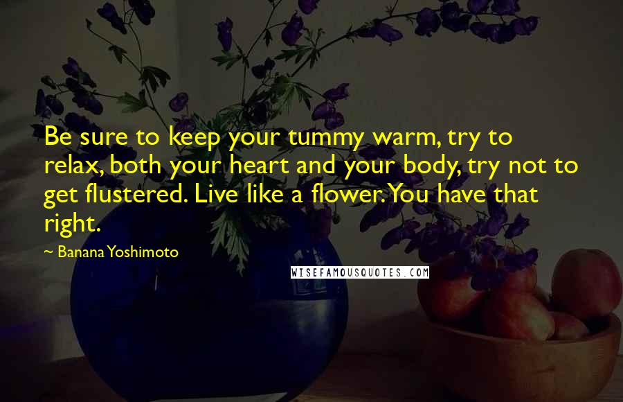 Banana Yoshimoto Quotes: Be sure to keep your tummy warm, try to relax, both your heart and your body, try not to get flustered. Live like a flower. You have that right.