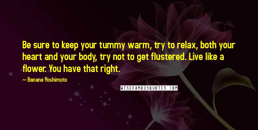 Banana Yoshimoto Quotes: Be sure to keep your tummy warm, try to relax, both your heart and your body, try not to get flustered. Live like a flower. You have that right.
